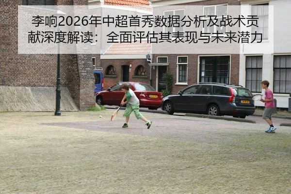 李响2026年中超首秀数据分析及战术贡献深度解读：全面评估其表现与未来潜力