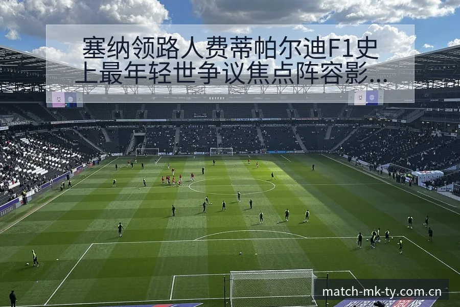 塞纳领路人费蒂帕尔迪F1史上最年轻世争议焦点阵容影响深度 - MK体育